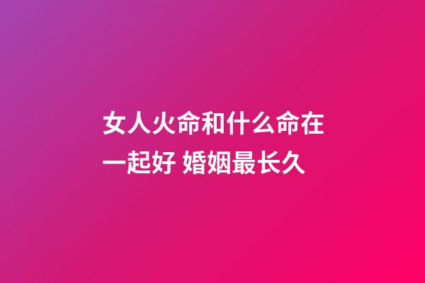 女人火命和什么命在一起好 婚姻最长久